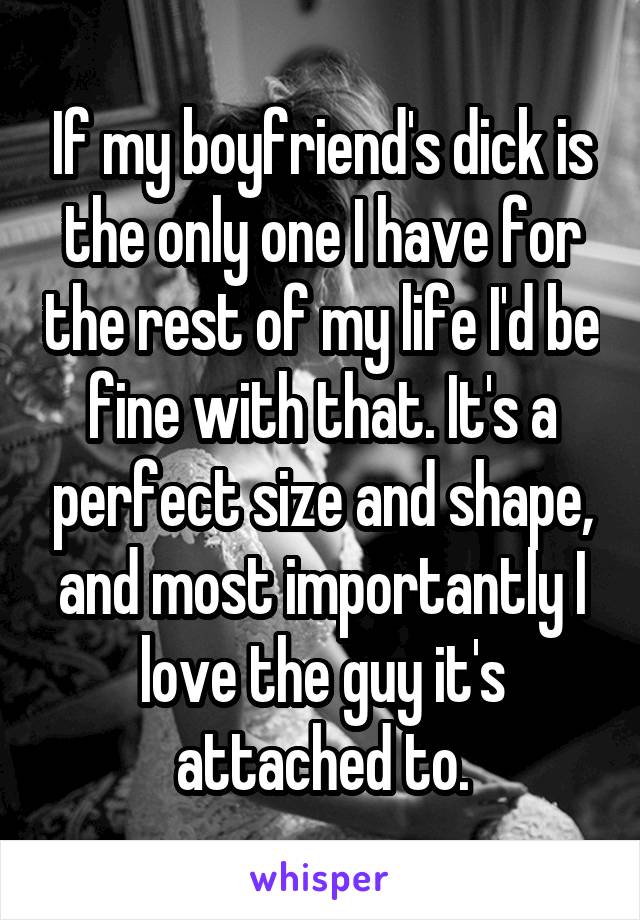 If my boyfriend's dick is the only one I have for the rest of my life I'd be fine with that. It's a perfect size and shape, and most importantly I love the guy it's attached to.