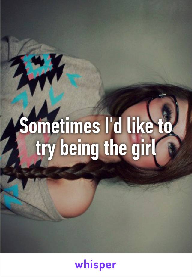 Sometimes I'd like to try being the girl