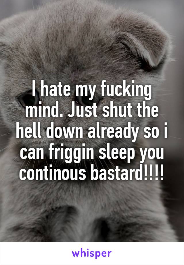 I hate my fucking mind. Just shut the hell down already so i can friggin sleep you continous bastard!!!!