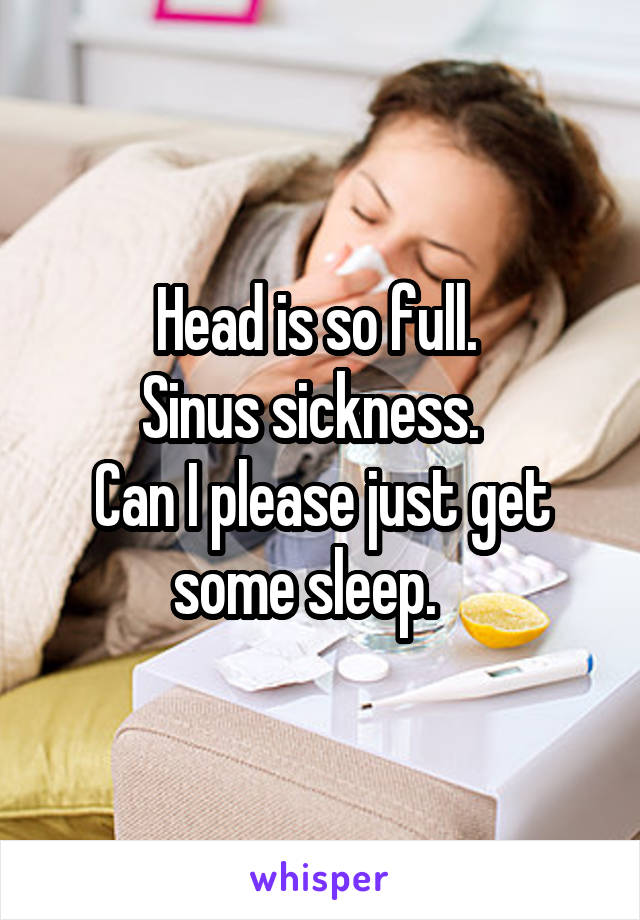 Head is so full. 
Sinus sickness.  
Can I please just get some sleep.   
