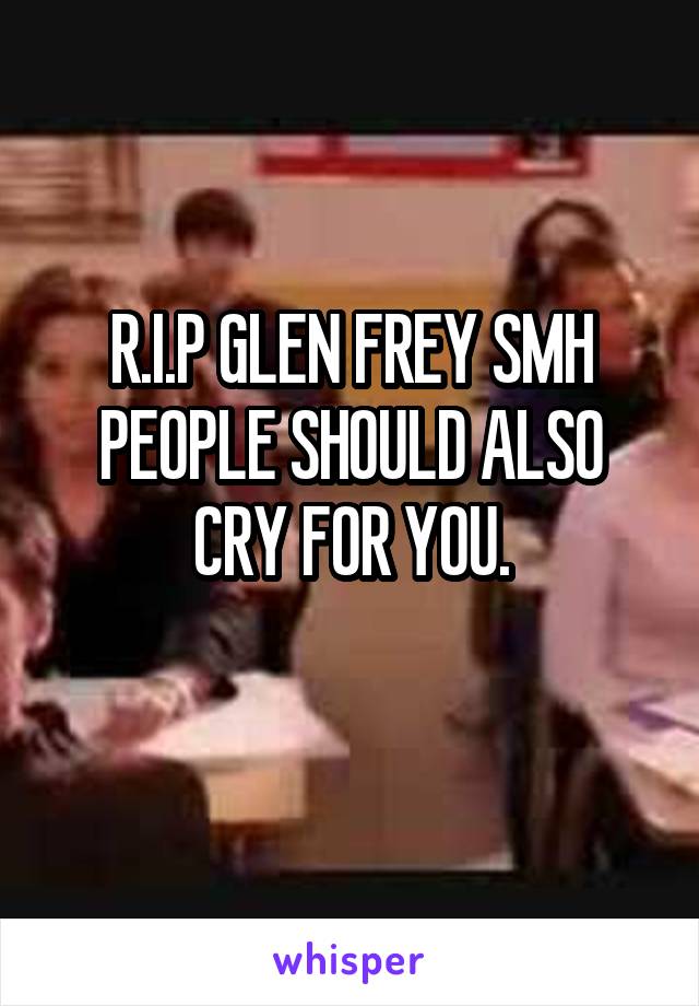 R.I.P GLEN FREY SMH PEOPLE SHOULD ALSO CRY FOR YOU.
