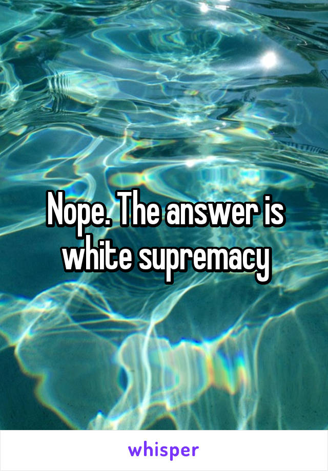 Nope. The answer is white supremacy