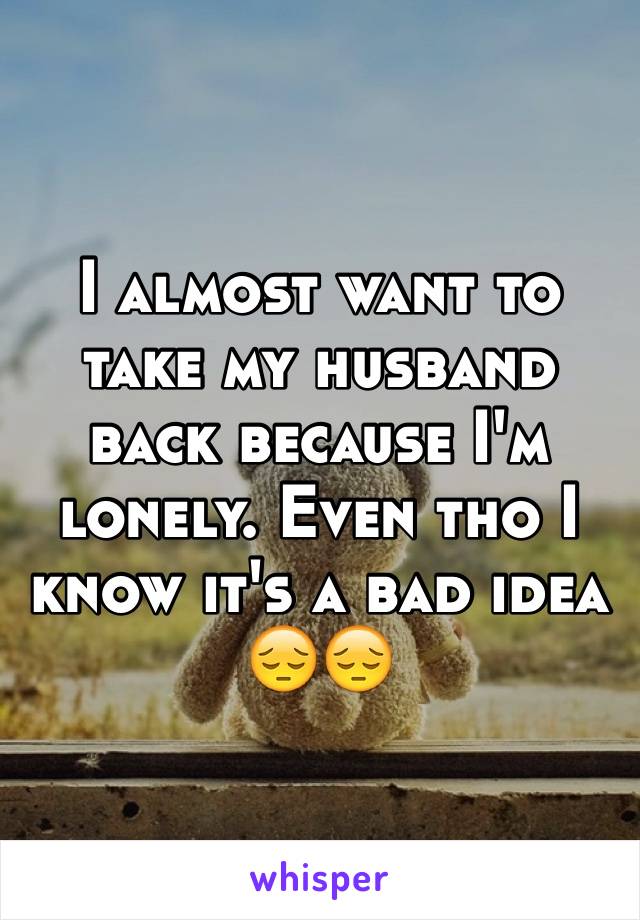I almost want to take my husband back because I'm lonely. Even tho I know it's a bad idea 
😔😔