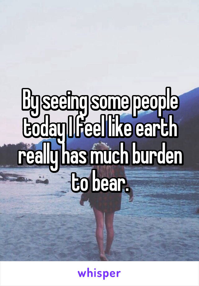 By seeing some people today I feel like earth really has much burden to bear.