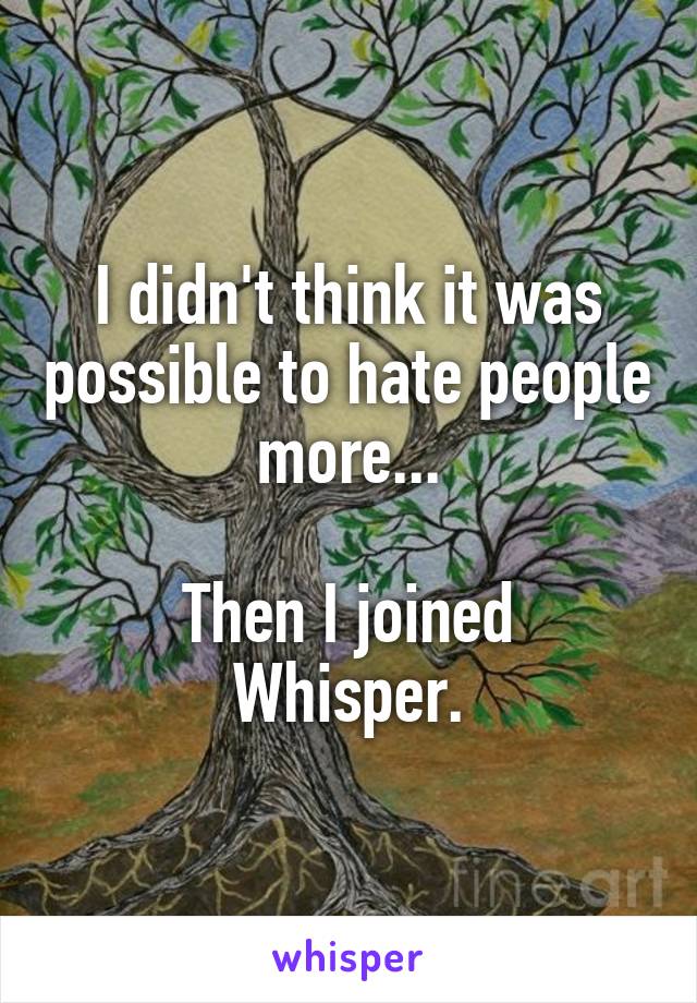 I didn't think it was possible to hate people more...

Then I joined Whisper.