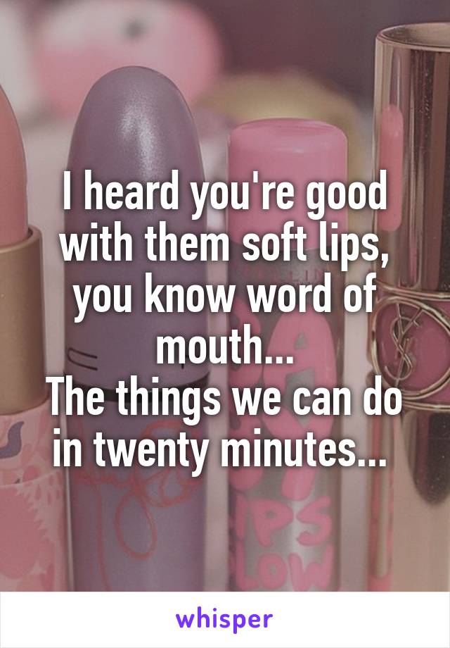 I heard you're good with them soft lips, you know word of mouth...
The things we can do in twenty minutes... 