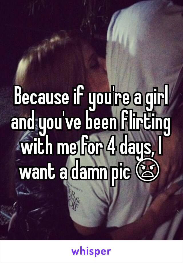 Because if you're a girl and you've been flirting with me for 4 days, I want a damn pic😠