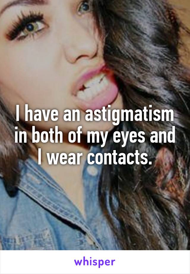 I have an astigmatism in both of my eyes and I wear contacts.