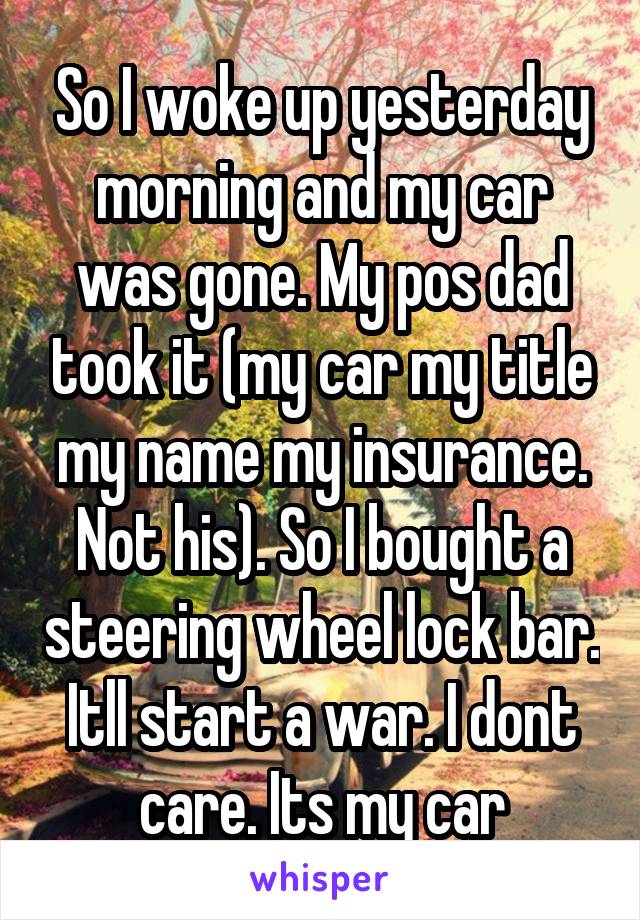So I woke up yesterday morning and my car was gone. My pos dad took it (my car my title my name my insurance. Not his). So I bought a steering wheel lock bar. Itll start a war. I dont care. Its my car