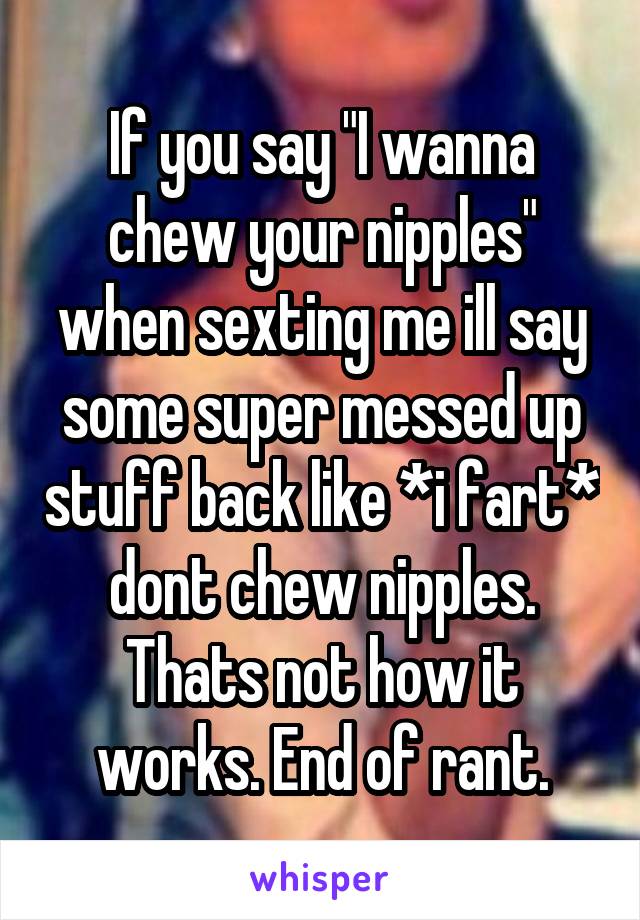 If you say "I wanna chew your nipples" when sexting me ill say some super messed up stuff back like *i fart* dont chew nipples. Thats not how it works. End of rant.