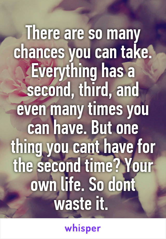 There are so many chances you can take. Everything has a second, third, and even many times you can have. But one thing you cant have for the second time? Your own life. So dont waste it. 