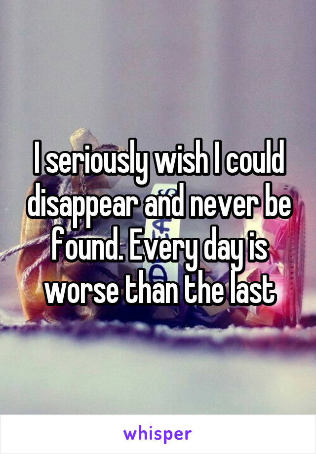 I seriously wish I could disappear and never be found. Every day is worse than the last