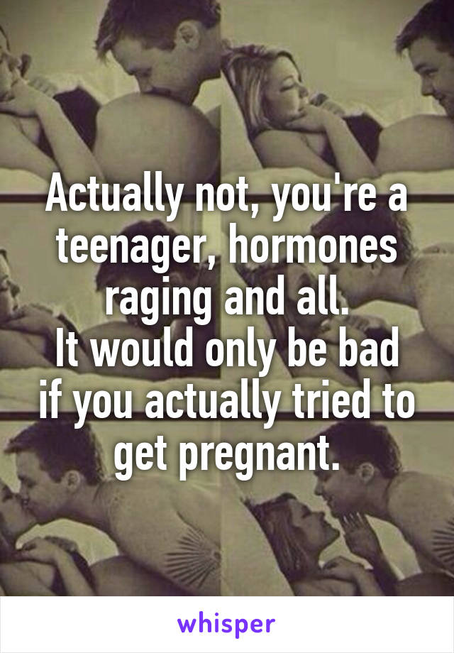Actually not, you're a teenager, hormones raging and all.
It would only be bad if you actually tried to get pregnant.