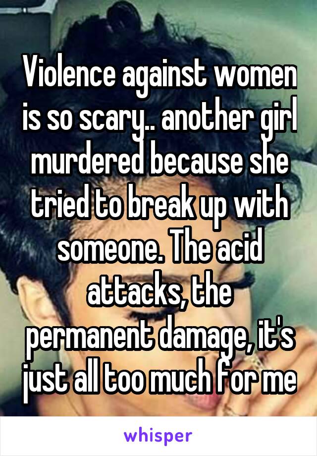 Violence against women is so scary.. another girl murdered because she tried to break up with someone. The acid attacks, the permanent damage, it's just all too much for me