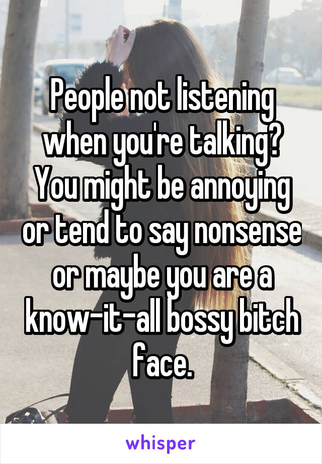 People not listening when you're talking? You might be annoying or tend to say nonsense or maybe you are a know-it-all bossy bitch face.