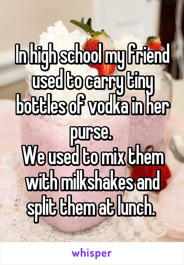 In high school my friend used to carry tiny bottles of vodka in her purse. 
We used to mix them with milkshakes and split them at lunch. 