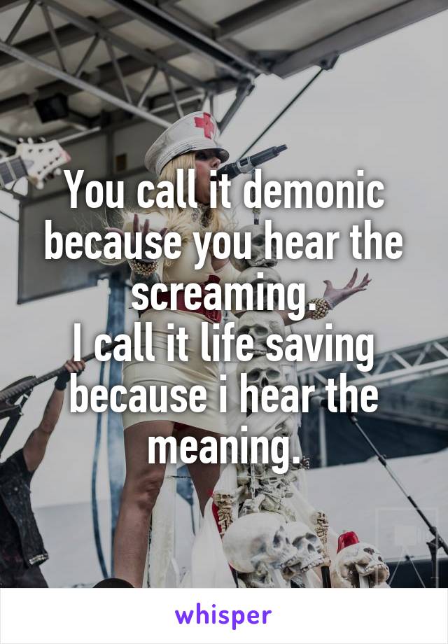 You call it demonic because you hear the screaming.
I call it life saving because i hear the meaning.