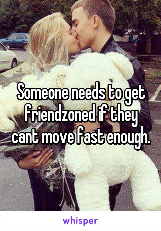 Someone needs to get friendzoned if they cant move fast enough.