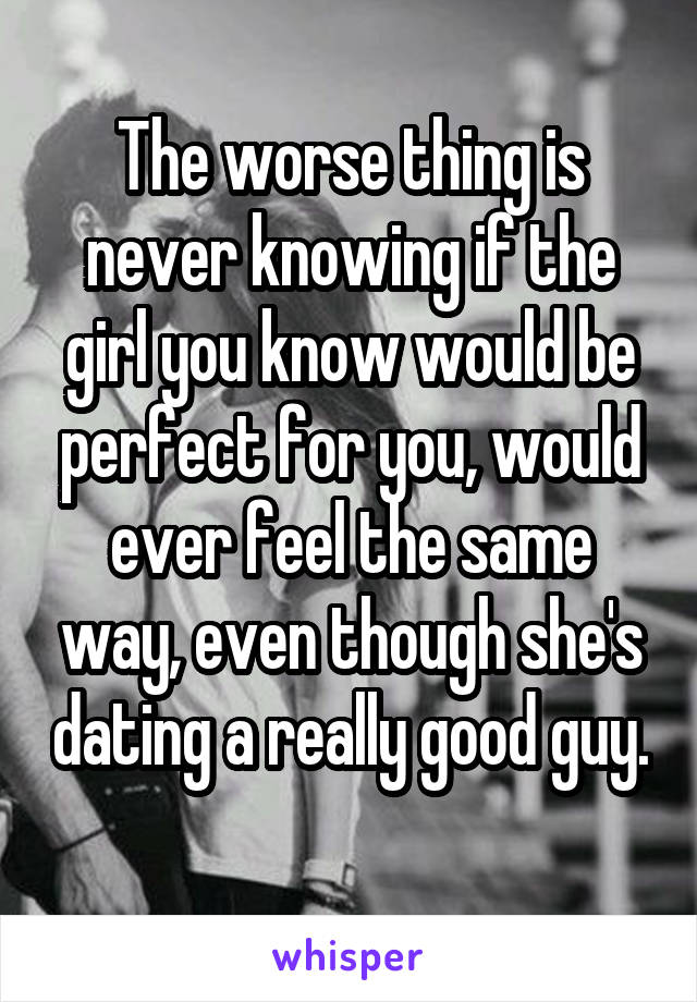 The worse thing is never knowing if the girl you know would be perfect for you, would ever feel the same way, even though she's dating a really good guy.
