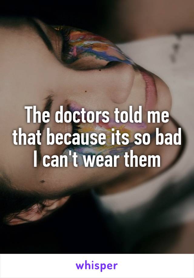 The doctors told me that because its so bad I can't wear them