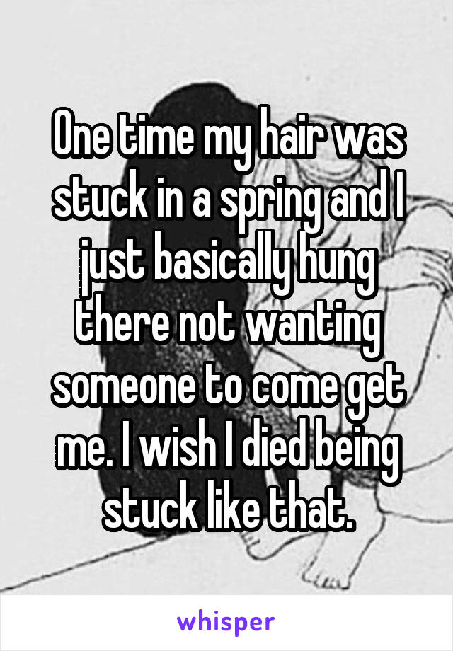 One time my hair was stuck in a spring and I just basically hung there not wanting someone to come get me. I wish I died being stuck like that.