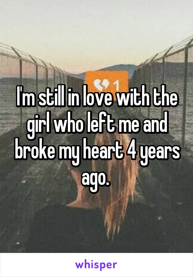 I'm still in love with the girl who left me and broke my heart 4 years ago. 
