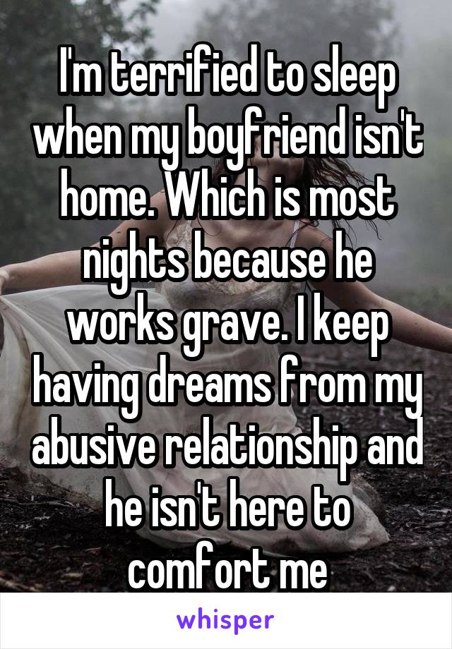 I'm terrified to sleep when my boyfriend isn't home. Which is most nights because he works grave. I keep having dreams from my abusive relationship and he isn't here to comfort me