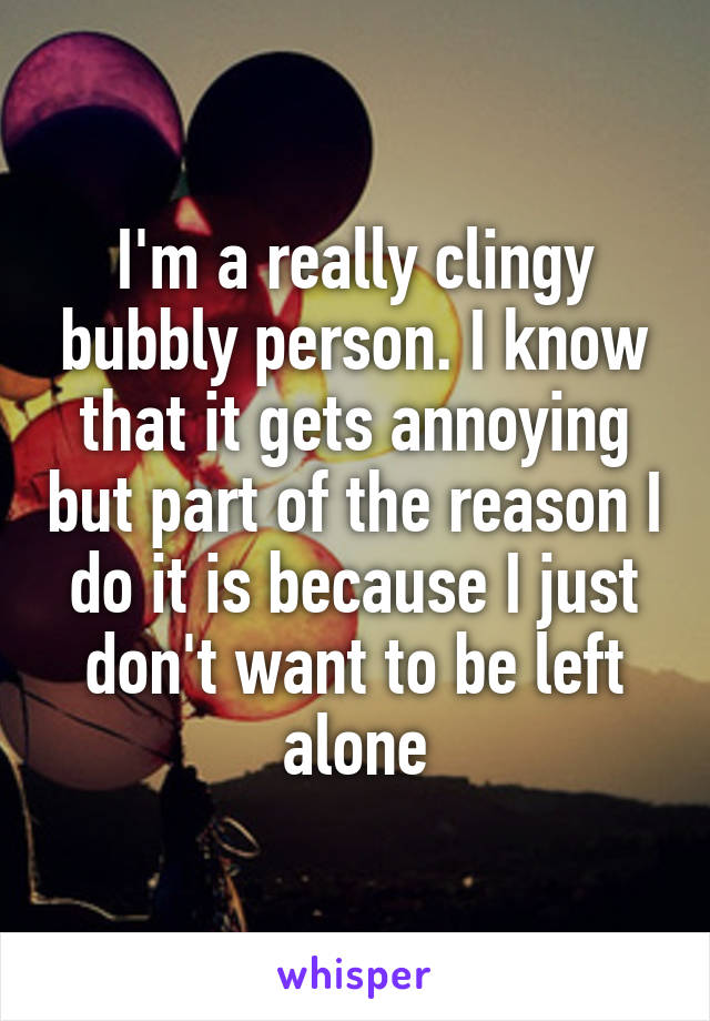 I'm a really clingy bubbly person. I know that it gets annoying but part of the reason I do it is because I just don't want to be left alone