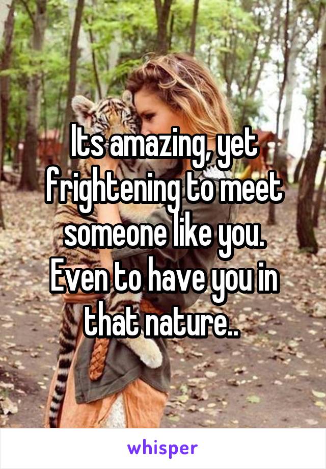 Its amazing, yet frightening to meet someone like you.
Even to have you in that nature.. 