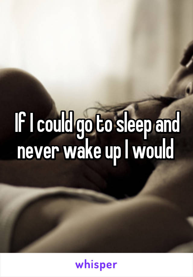 If I could go to sleep and never wake up I would 
