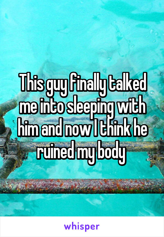This guy finally talked me into sleeping with him and now I think he ruined my body 