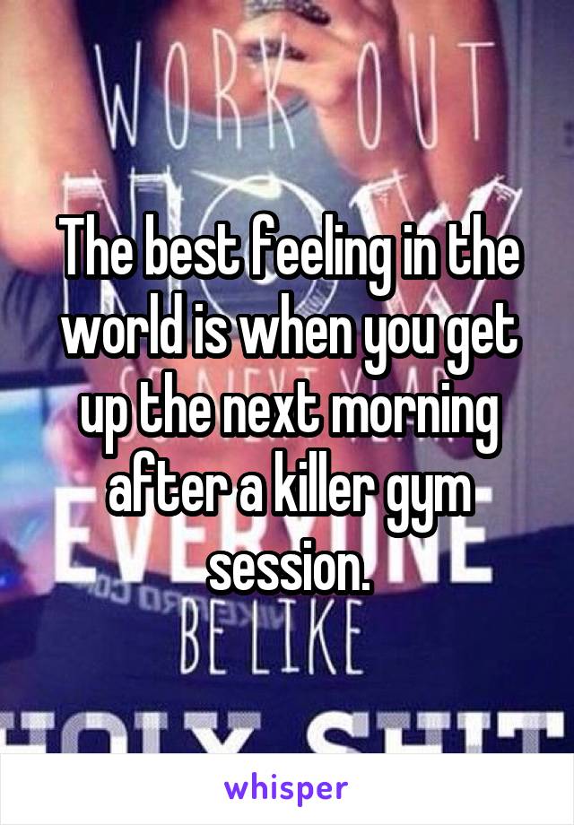 The best feeling in the world is when you get up the next morning after a killer gym session.