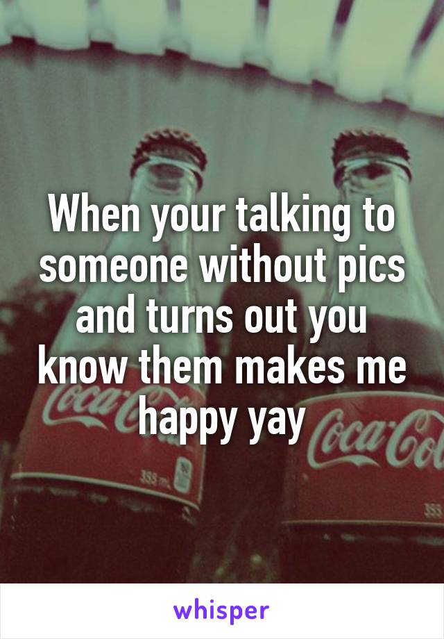 When your talking to someone without pics and turns out you know them makes me happy yay