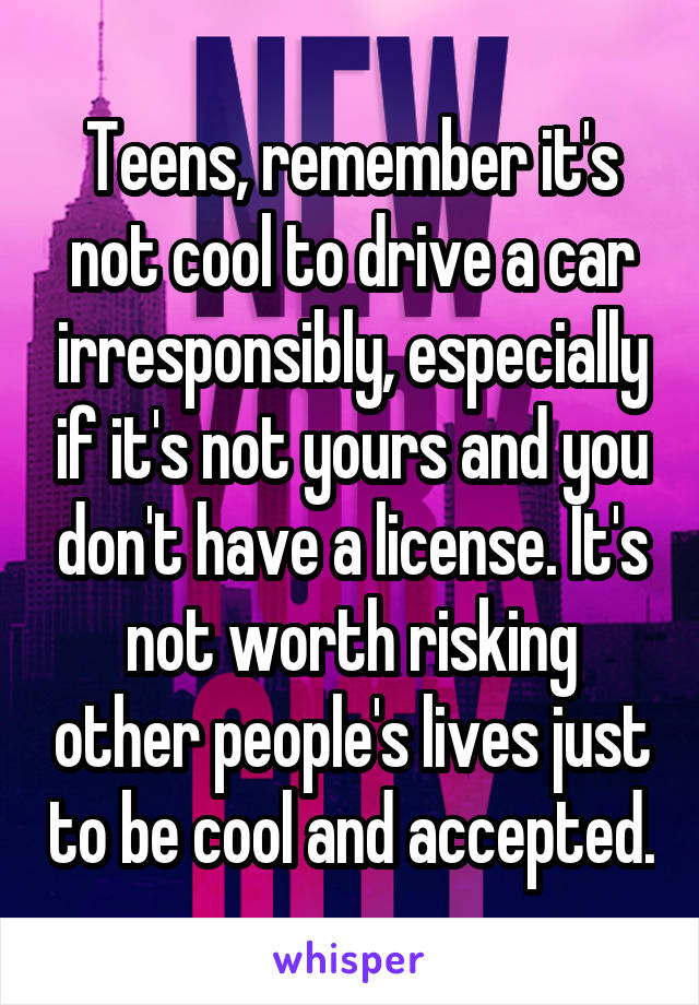 Teens, remember it's not cool to drive a car irresponsibly, especially if it's not yours and you don't have a license. It's not worth risking other people's lives just to be cool and accepted.