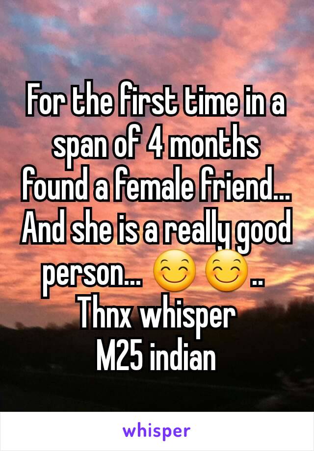 For the first time in a span of 4 months found a female friend... And she is a really good person... 😊😊.. 
Thnx whisper
M25 indian
