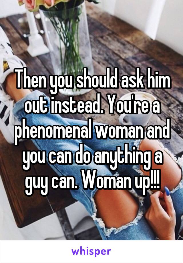Then you should ask him out instead. You're a phenomenal woman and you can do anything a guy can. Woman up!!!