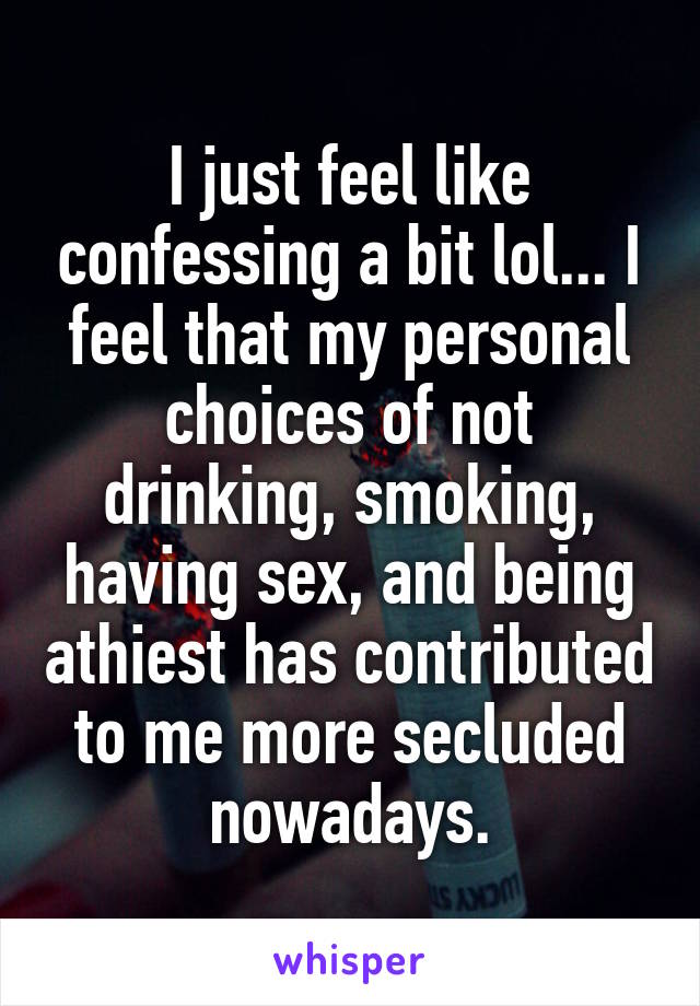 I just feel like confessing a bit lol... I feel that my personal choices of not drinking, smoking, having sex, and being athiest has contributed to me more secluded nowadays.