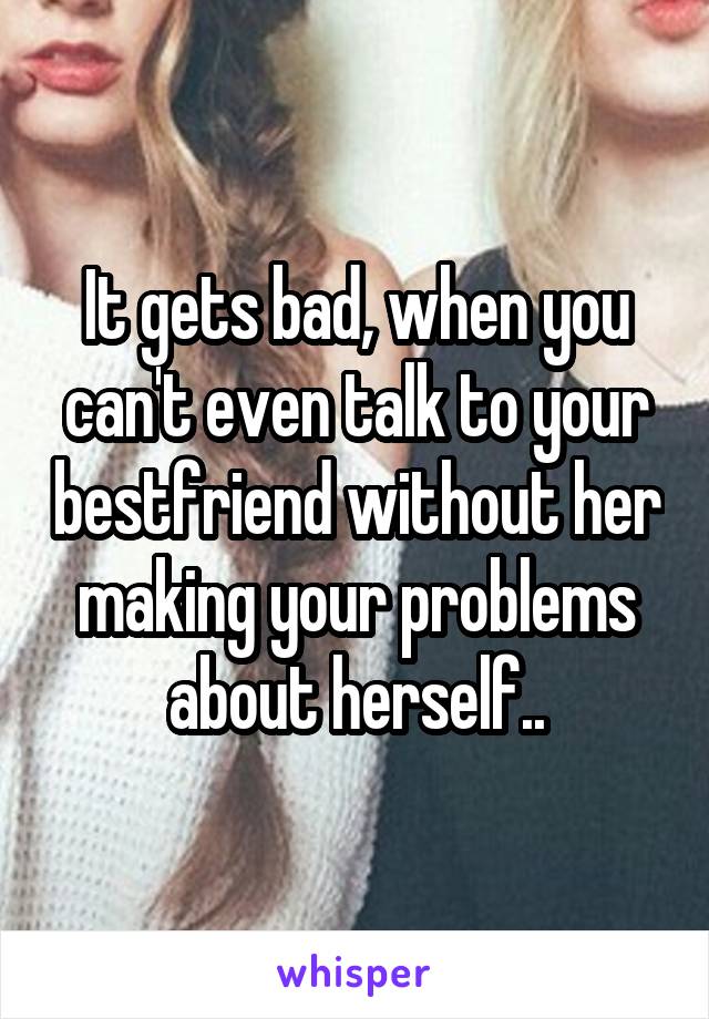 It gets bad, when you can't even talk to your bestfriend without her making your problems about herself..