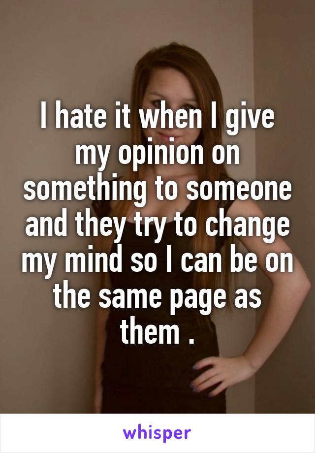 I hate it when I give my opinion on something to someone and they try to change my mind so I can be on the same page as them .