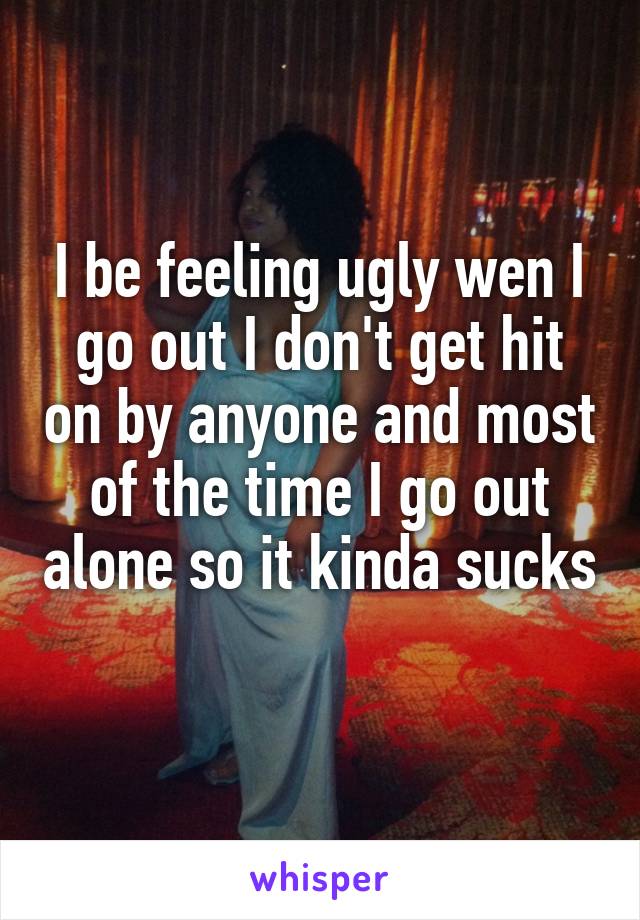 I be feeling ugly wen I go out I don't get hit on by anyone and most of the time I go out alone so it kinda sucks 