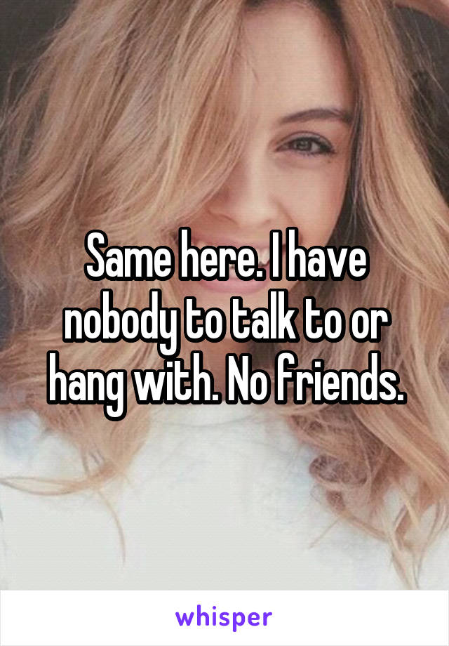 Same here. I have nobody to talk to or hang with. No friends.