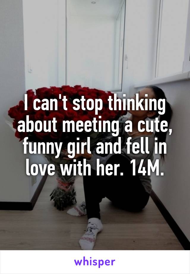 I can't stop thinking about meeting a cute, funny girl and fell in love with her. 14M.