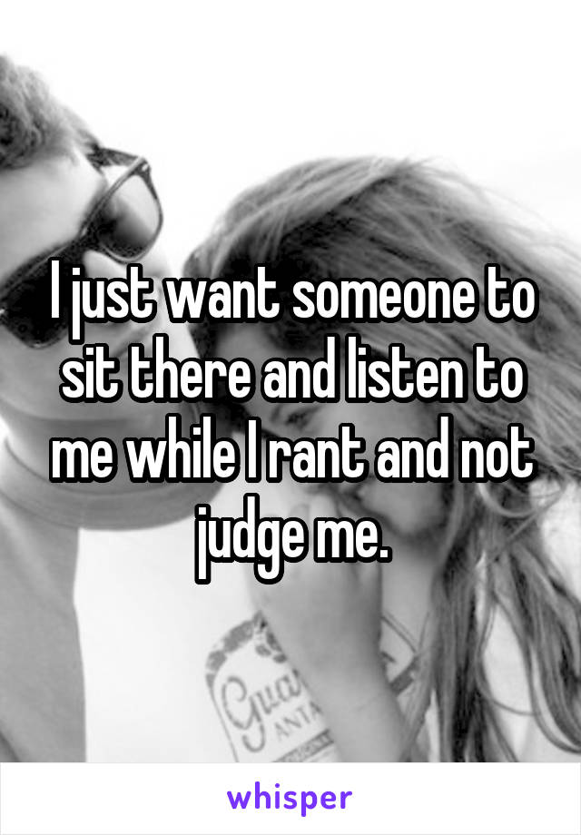 I just want someone to sit there and listen to me while I rant and not judge me.