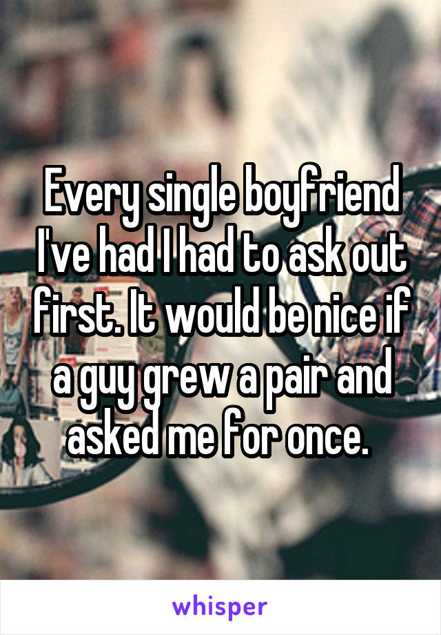 Every single boyfriend I've had I had to ask out first. It would be nice if a guy grew a pair and asked me for once. 