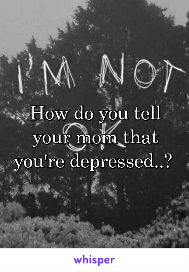 How do you tell your mom that you're depressed..? 