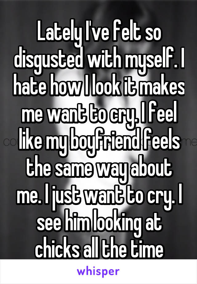 Lately I've felt so disgusted with myself. I hate how I look it makes me want to cry. I feel like my boyfriend feels the same way about me. I just want to cry. I see him looking at chicks all the time