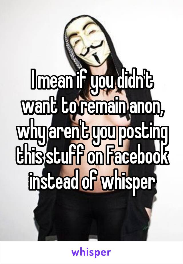 I mean if you didn't want to remain anon, why aren't you posting this stuff on Facebook instead of whisper