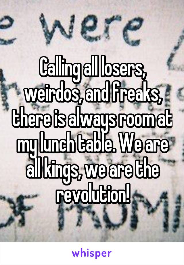Calling all losers, weirdos, and freaks, there is always room at my lunch table. We are all kings, we are the revolution!