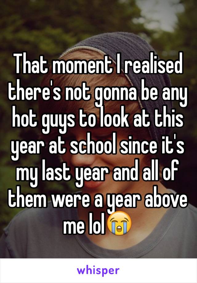 That moment I realised there's not gonna be any hot guys to look at this year at school since it's my last year and all of them were a year above me lol😭