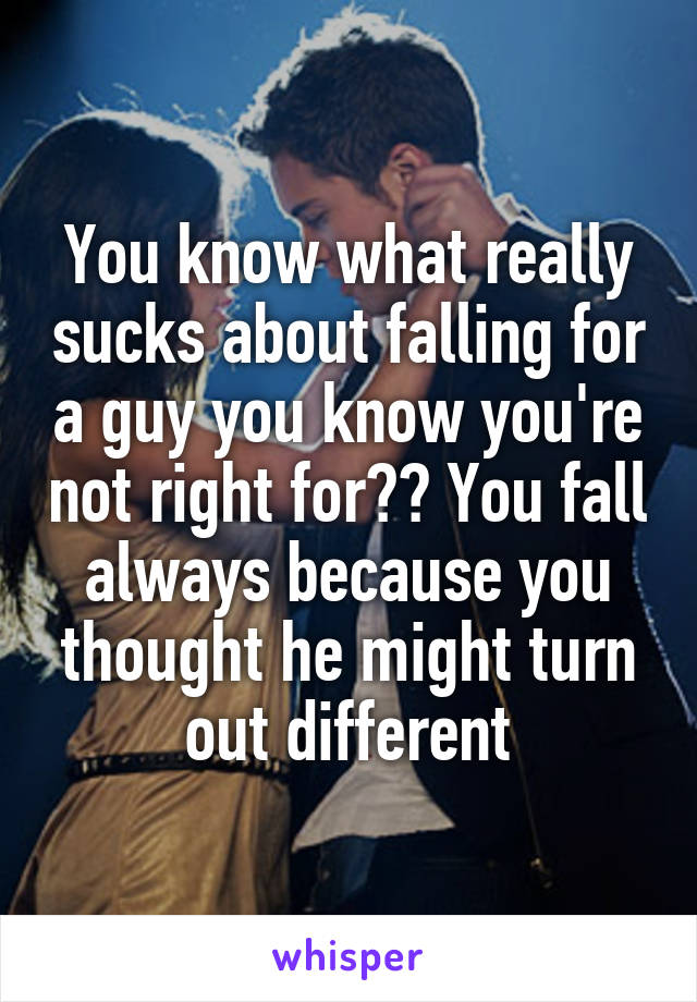 You know what really sucks about falling for a guy you know you're not right for?? You fall always because you thought he might turn out different